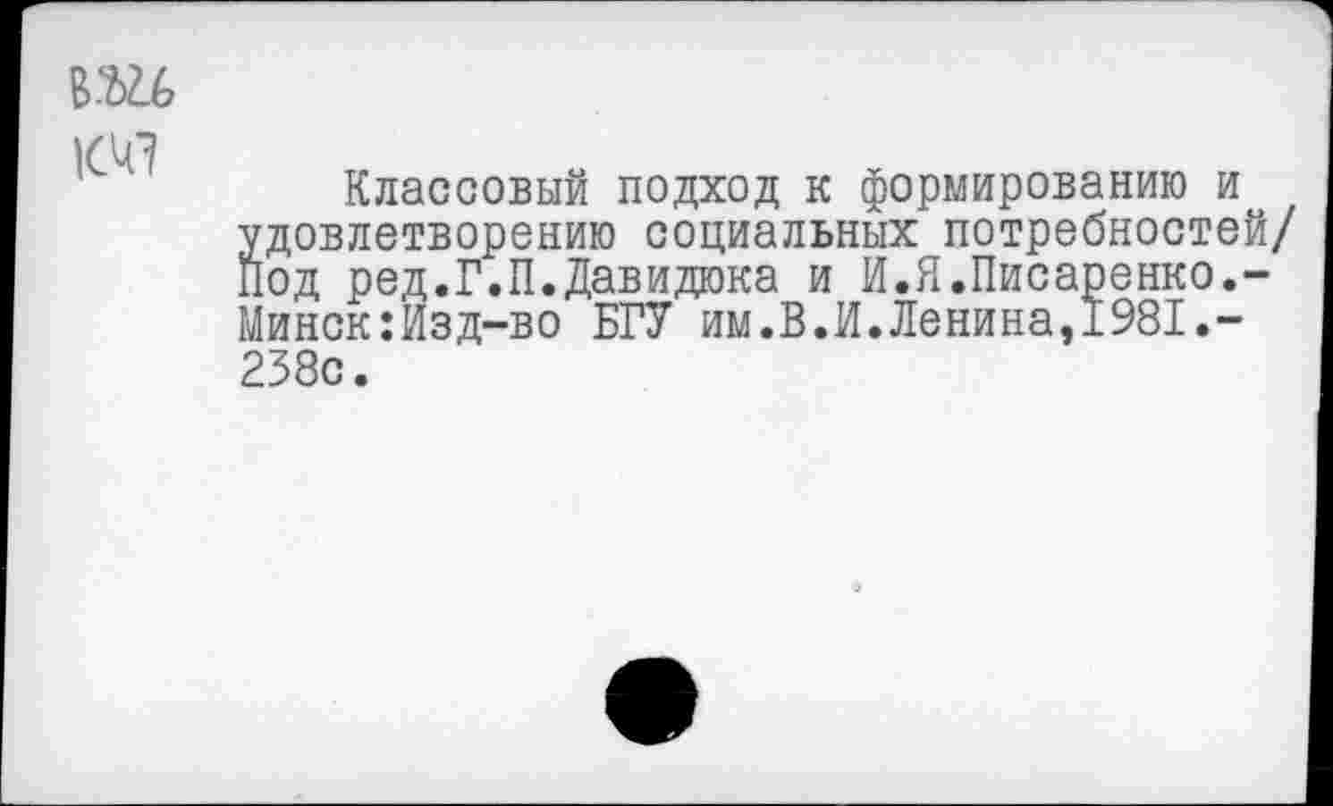 ﻿ВШ
Классовый подход к формированию и удовлетворению социальных потребностей/ Под ред.Г.П.Давидюка и И.Я.Писаренко.-Минск:Изд-во БГУ им.В.И.Ленина,1981.-238с.